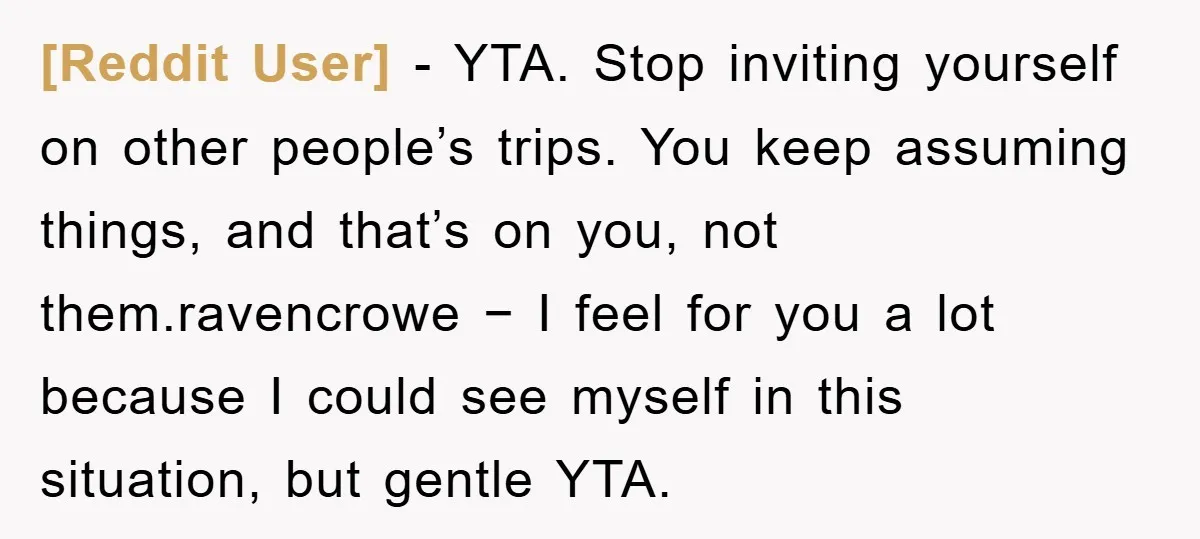 [Reddit User] − YTA. Stop inviting yourself on other people’s trips. You keep assuming things, and that’s on you, not them.ravencrowe − I feel for you a lot because I...