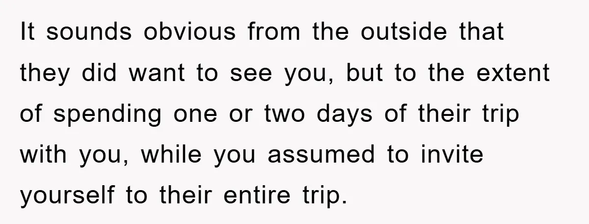 It sounds obvious from the outside that they did want to see you, but to the extent of spending one or two days of their trip with you, while you...