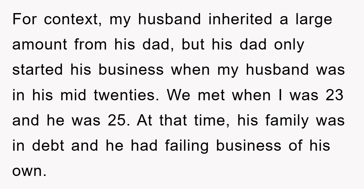 For context, my husband inherited a large amount from his dad, but his dad only started his business when my husband was in his mid twenties. We met when I...