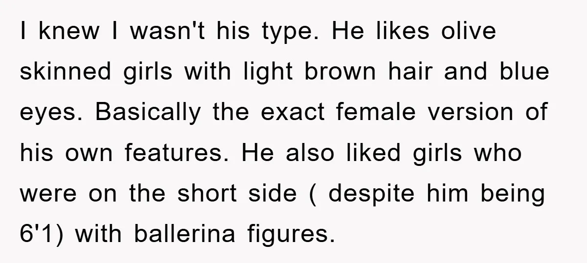 I knew I wasn't his type. He likes olive skinned girls with light brown hair and blue eyes. Basically the exact female version of his own features. He also liked...