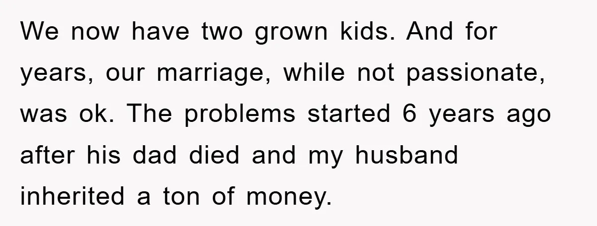 We now have two grown kids. And for years, our marriage, while not passionate, was ok. The problems started 6 years ago after his dad died and my husband inherited...
