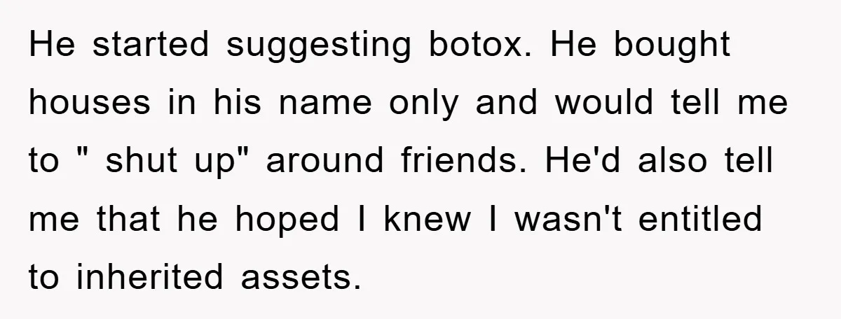 He started suggesting botox. He bought houses in his name only and would tell me to " shut up" around friends. He'd also tell me that he hoped I knew...