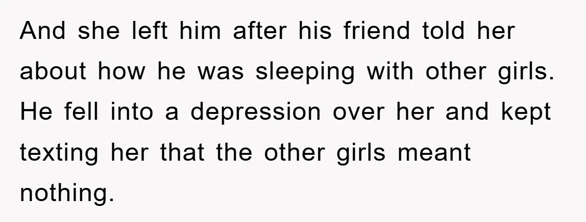 And she left him after his friend told her about how he was sleeping with other girls. He fell into a depression over her and kept texting her that the...