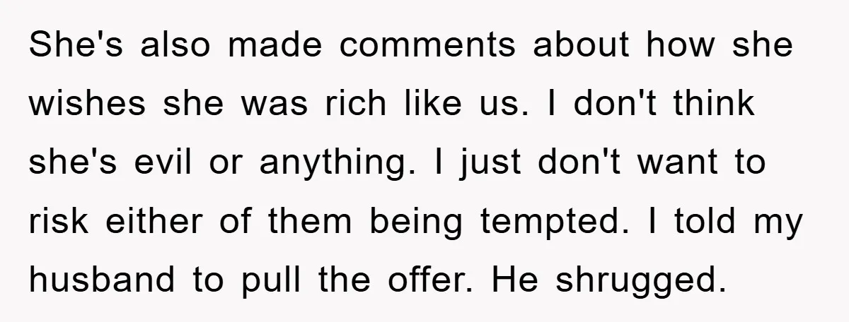 She's also made comments about how she wishes she was rich like us. I don't think she's evil or anything. I just don't want to risk either of them being...