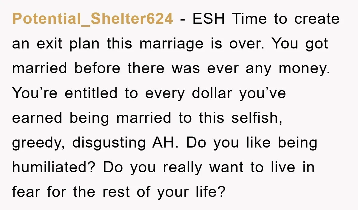 Potential_Shelter624 − ESH Time to create an exit plan this marriage is over. You got married before there was ever any money. You’re entitled to every dollar you’ve earned being...