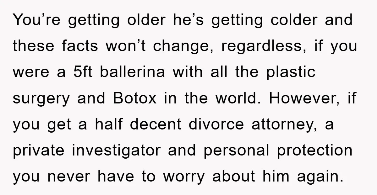 You’re getting older he’s getting colder and these facts won’t change, regardless, if you were a 5ft ballerina with all the plastic surgery and Botox in the world. However, if...