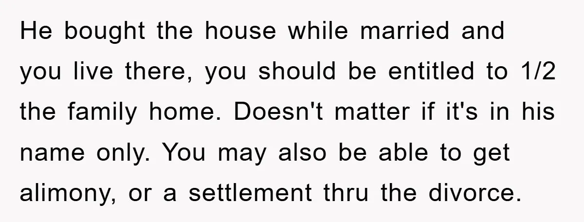 He bought the house while married and you live there, you should be entitled to 1/2 the family home. Doesn't matter if it's in his name only. You may also...