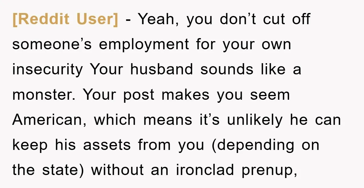 [Reddit User] − Yeah, you don’t cut off someone’s employment for your own insecurity Your husband sounds like a monster. Your post makes you seem American, which means it’s unlikely...