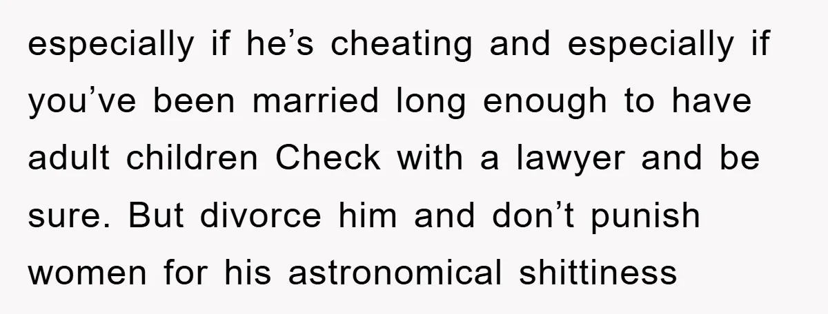 especially if he’s cheating and especially if you’ve been married long enough to have adult children Check with a lawyer and be sure. But divorce him and don’t punish women...