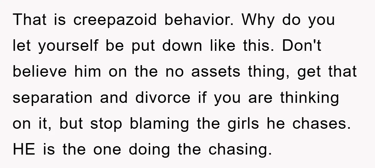 That is creepazoid behavior. Why do you let yourself be put down like this. Don't believe him on the no assets thing, get that separation and divorce if you are...