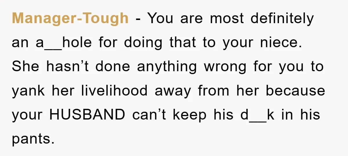 Manager-Tough − You are most definitely an a__hole for doing that to your niece. She hasn’t done anything wrong for you to yank her livelihood away from her because your...