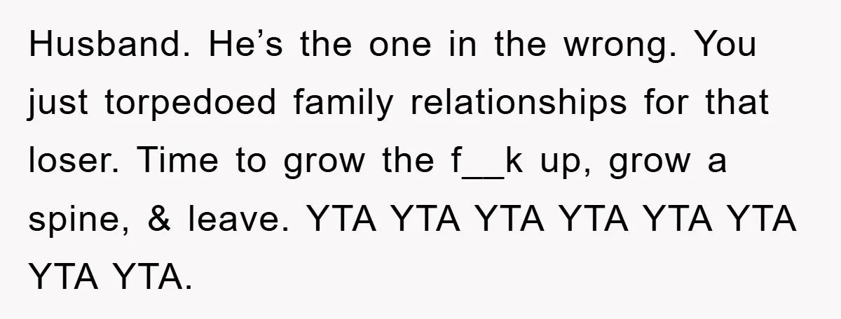 Husband. He’s the one in the wrong. You just torpedoed family relationships for that loser. Time to grow the f__k up, grow a spine, & leave. YTA YTA YTA YTA...