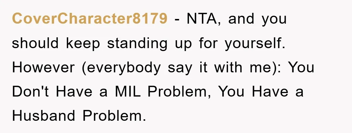 CoverCharacter8179 − NTA, and you should keep standing up for yourself. However (everybody say it with me): You Don't Have a MIL Problem, You Have a Husband Problem.