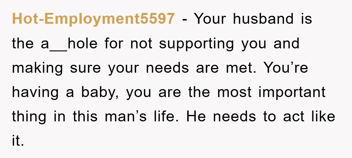 Hot-Employment5597 − Your husband is the a__hole for not supporting you and making sure your needs are met. You’re having a baby, you are the most important thing in this...