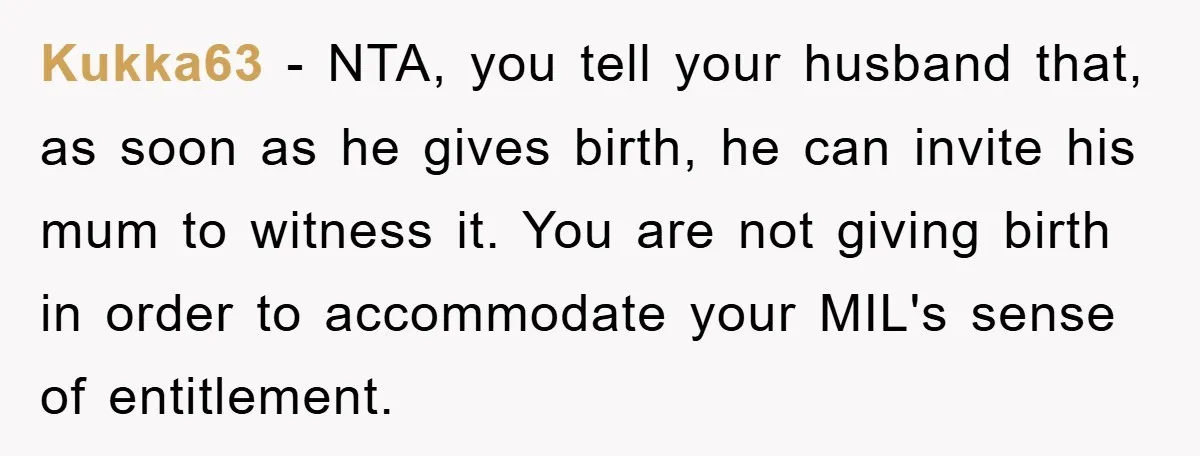 Kukka63 − NTA, you tell your husband that, as soon as he gives birth, he can invite his mum to witness it. You are not giving birth in order to...