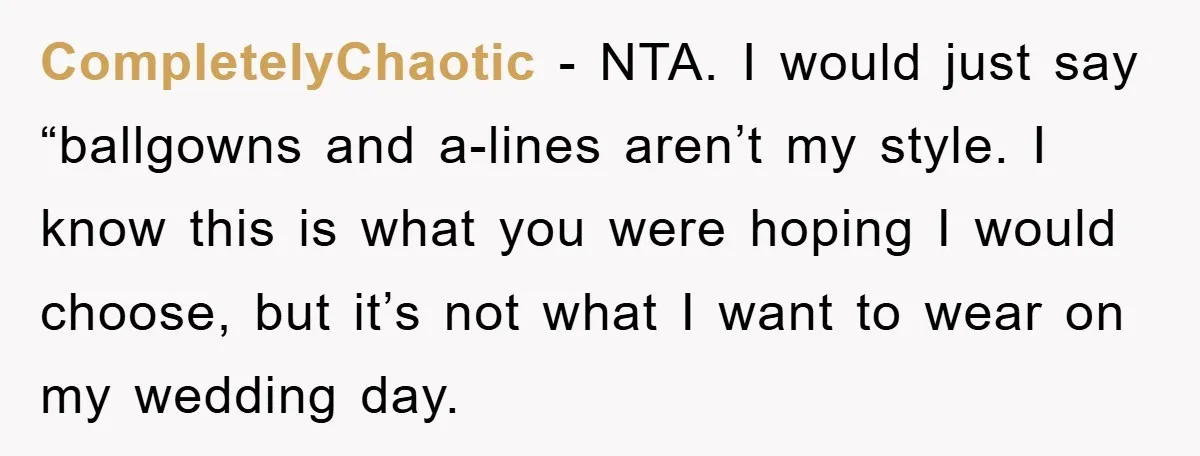 CompletelyChaotic − NTA. I would just say “ballgowns and a-lines aren’t my style. I know this is what you were hoping I would choose, but it’s not what I want...
