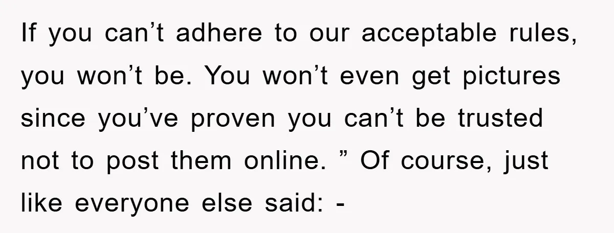 If you can’t adhere to our acceptable rules, you won’t be. You won’t even get pictures since you’ve proven you can’t be trusted not to post them online. ” Of...