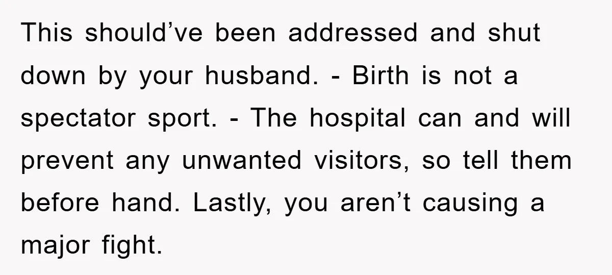 This should’ve been addressed and shut down by your husband. - Birth is not a spectator sport. - The hospital can and will prevent any unwanted visitors, so tell them...