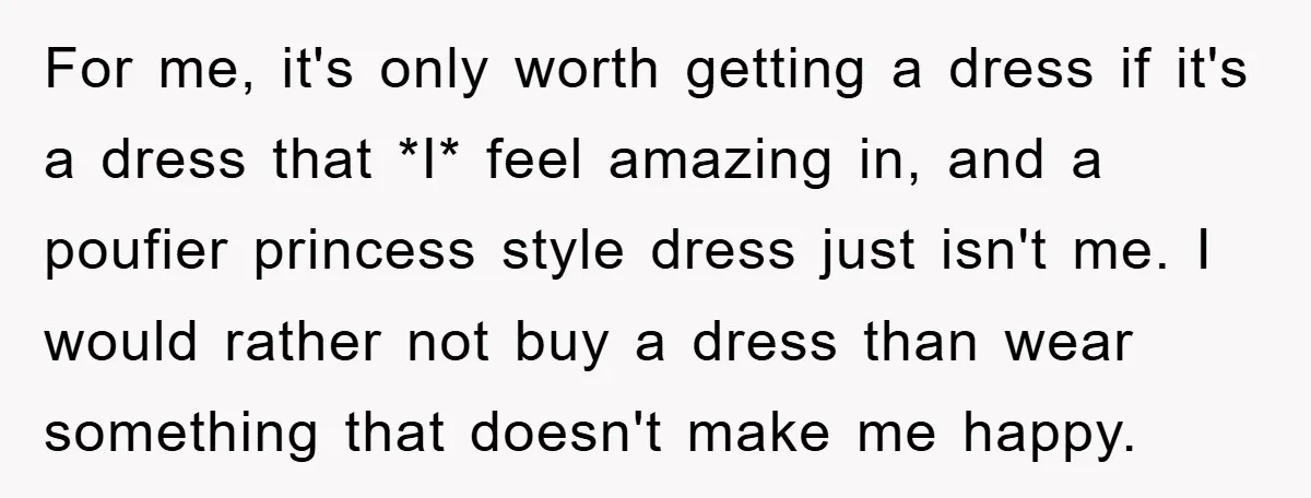 For me, it's only worth getting a dress if it's a dress that *I* feel amazing in, and a poufier princess style dress just isn't me. I would rather not...