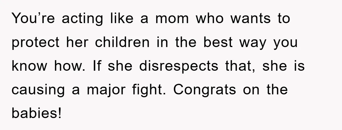 You’re acting like a mom who wants to protect her children in the best way you know how. If she disrespects that, she is causing a major fight. Congrats on...