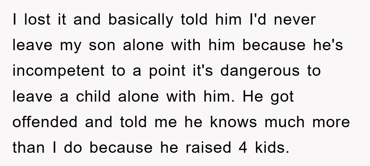 I lost it and basically told him I'd never leave my son alone with him because he's incompetent to a point it's dangerous to leave a child alone with him....