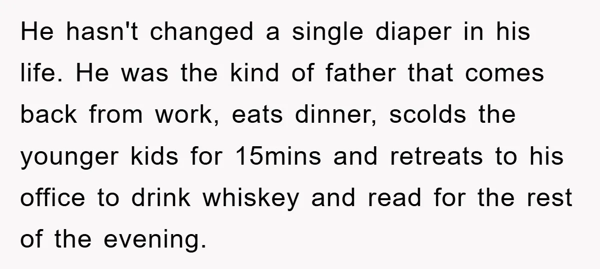He hasn't changed a single diaper in his life. He was the kind of father that comes back from work, eats dinner, scolds the younger kids for 15mins and retreats...