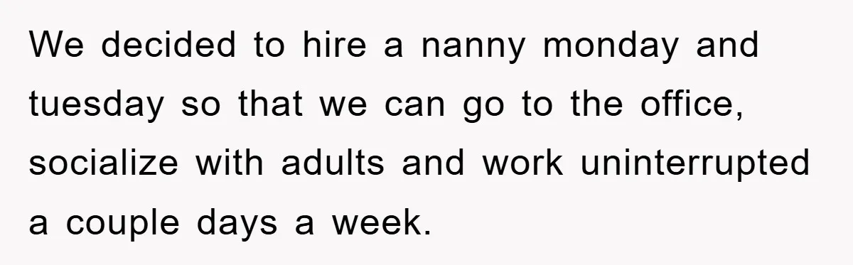 We decided to hire a nanny monday and tuesday so that we can go to the office, socialize with adults and work uninterrupted a couple days a week.