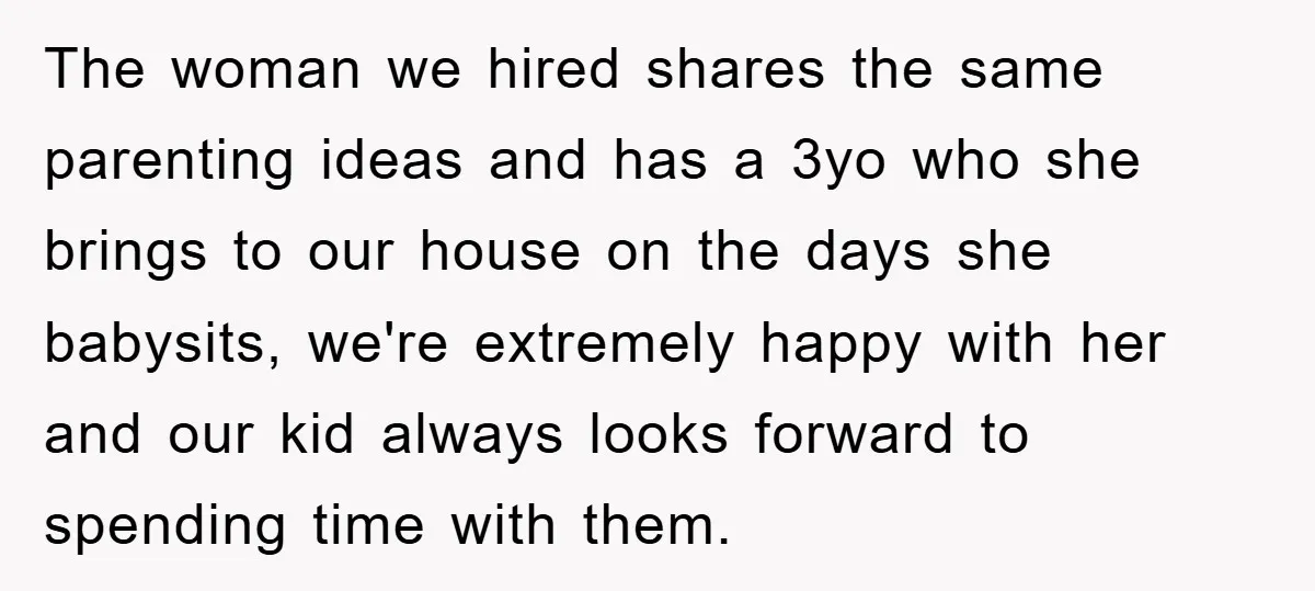 The woman we hired shares the same parenting ideas and has a 3yo who she brings to our house on the days she babysits, we're extremely happy with her and...