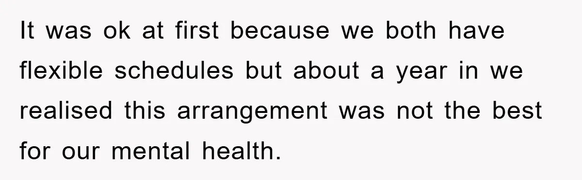 It was ok at first because we both have flexible schedules but about a year in we realised this arrangement was not the best for our mental health.