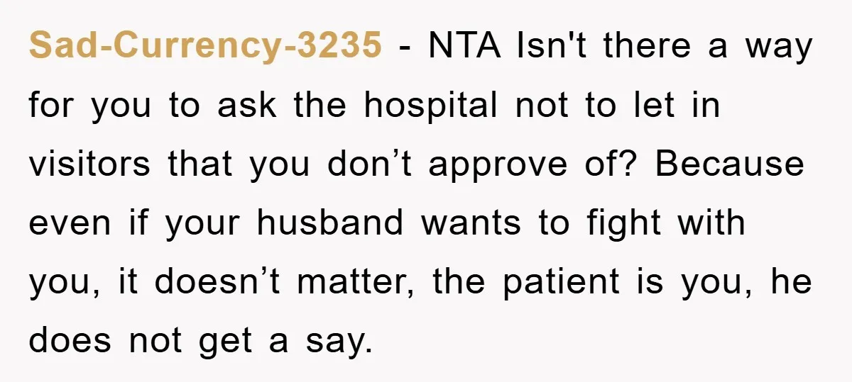 Sad-Currency-3235 − NTA Isn't there a way for you to ask the hospital not to let in visitors that you don’t approve of? Because even if your husband wants to...