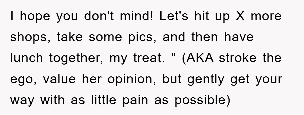 I hope you don't mind! Let's hit up X more shops, take some pics, and then have lunch together, my treat. " (AKA stroke the ego, value her opinion, but...
