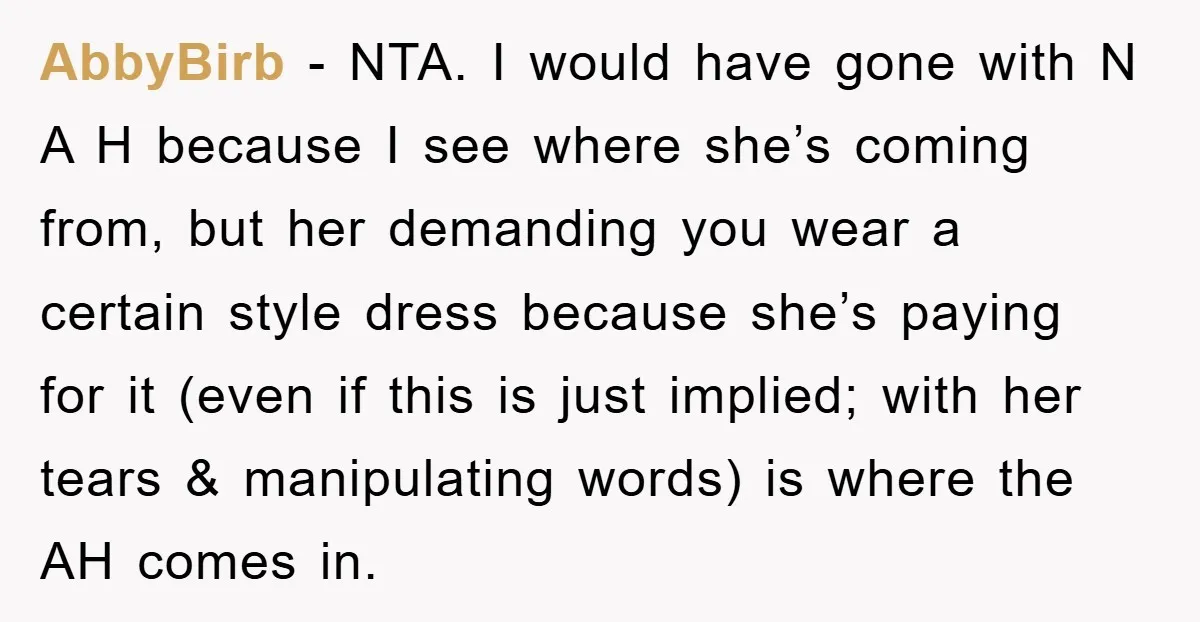 AbbyBirb − NTA. I would have gone with N A H because I see where she’s coming from, but her demanding you wear a certain style dress because she’s paying...