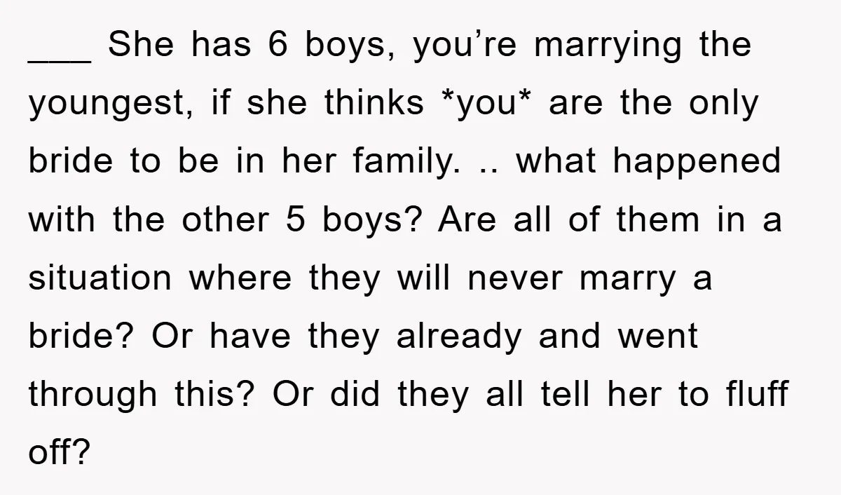 ___ She has 6 boys, you’re marrying the youngest, if she thinks *you* are the only bride to be in her family. .. what happened with the other 5 boys?...