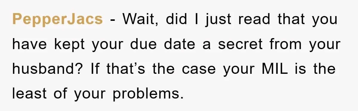 PepperJacs − Wait, did I just read that you have kept your due date a secret from your husband? If that’s the case your MIL is the least of your...
