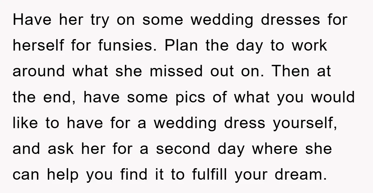 Have her try on some wedding dresses for herself for funsies. Plan the day to work around what she missed out on. Then at the end, have some pics of...