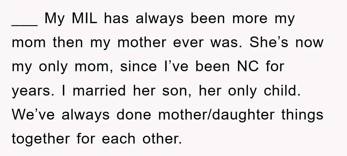 ___ My MIL has always been more my mom then my mother ever was. She’s now my only mom, since I’ve been NC for years. I married her son, her...