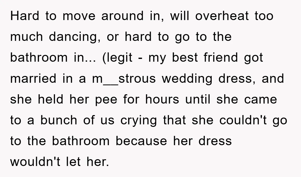 Hard to move around in, will overheat too much dancing, or hard to go to the bathroom in... (legit - my best friend got married in a m__strous wedding dress,...