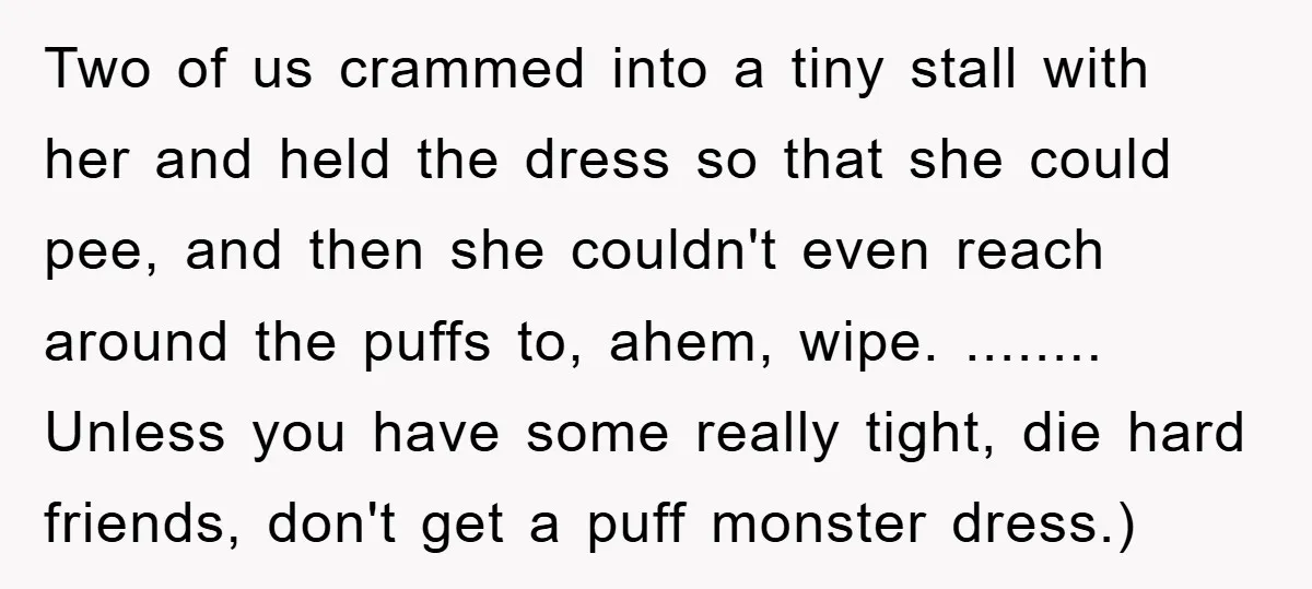 Two of us crammed into a tiny stall with her and held the dress so that she could pee, and then she couldn't even reach around the puffs to, ahem,...