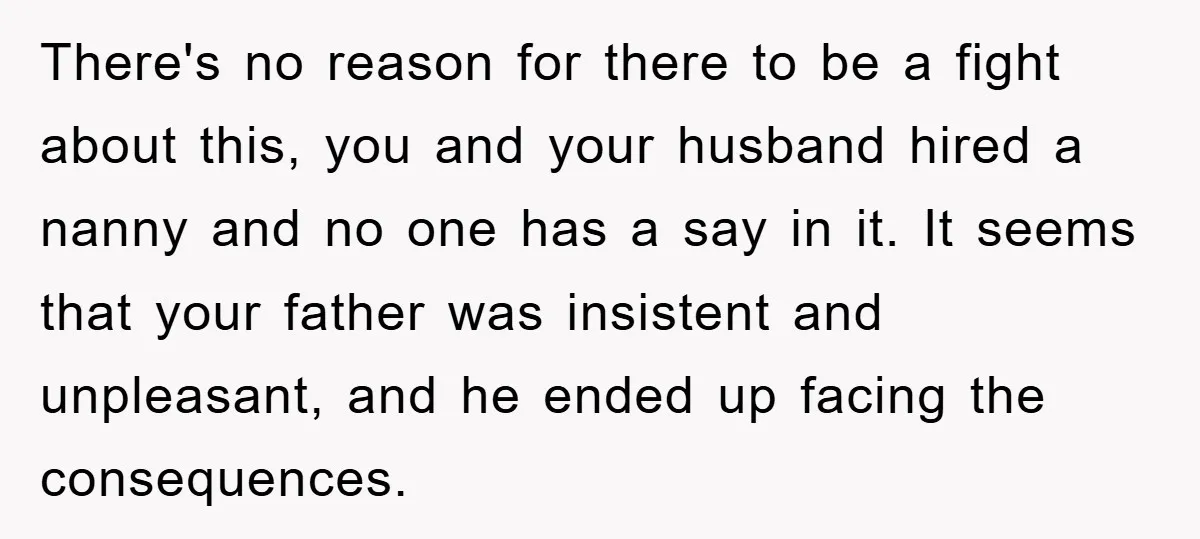 There's no reason for there to be a fight about this, you and your husband hired a nanny and no one has a say in it. It seems that your...