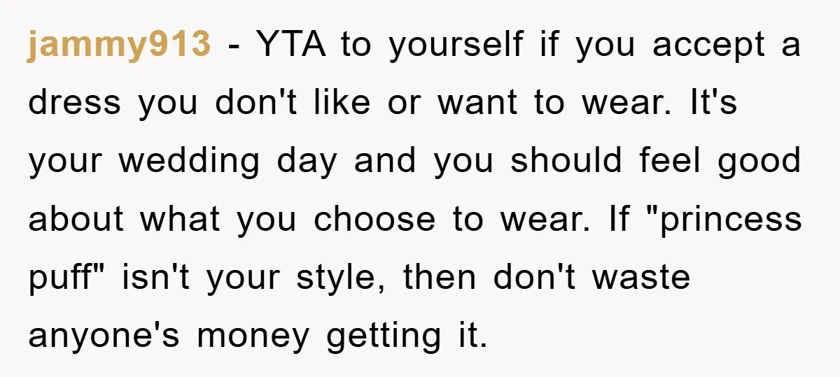 jammy913 − YTA to yourself if you accept a dress you don't like or want to wear. It's your wedding day and you should feel good about what you choose...