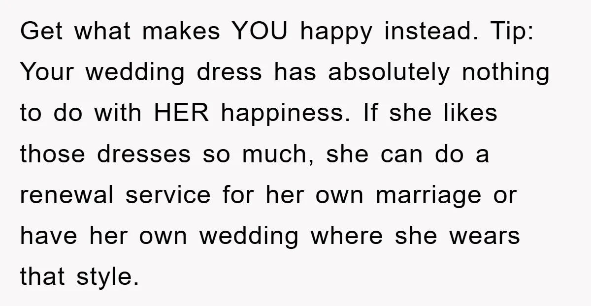 Get what makes YOU happy instead. Tip: Your wedding dress has absolutely nothing to do with HER happiness. If she likes those dresses so much, she can do a renewal...
