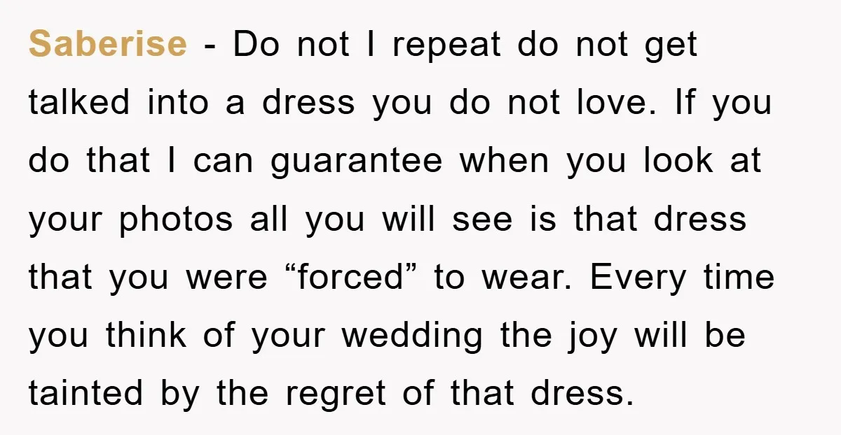 Saberise − Do not I repeat do not get talked into a dress you do not love. If you do that I can guarantee when you look at your photos...