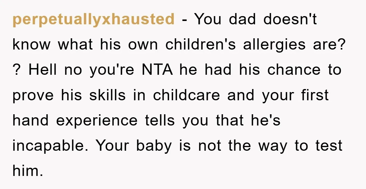 perpetuallyxhausted − You dad doesn't know what his own children's allergies are? ? Hell no you're NTA he had his chance to prove his skills in childcare and your first...
