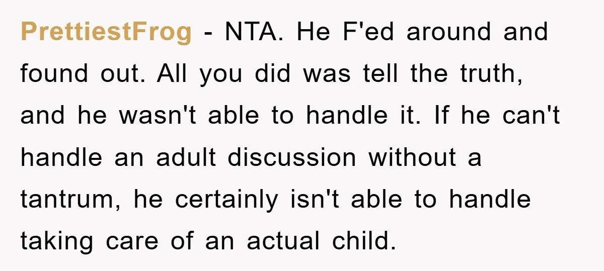 PrettiestFrog − NTA. He F'ed around and found out. All you did was tell the truth, and he wasn't able to handle it. If he can't handle an adult discussion...