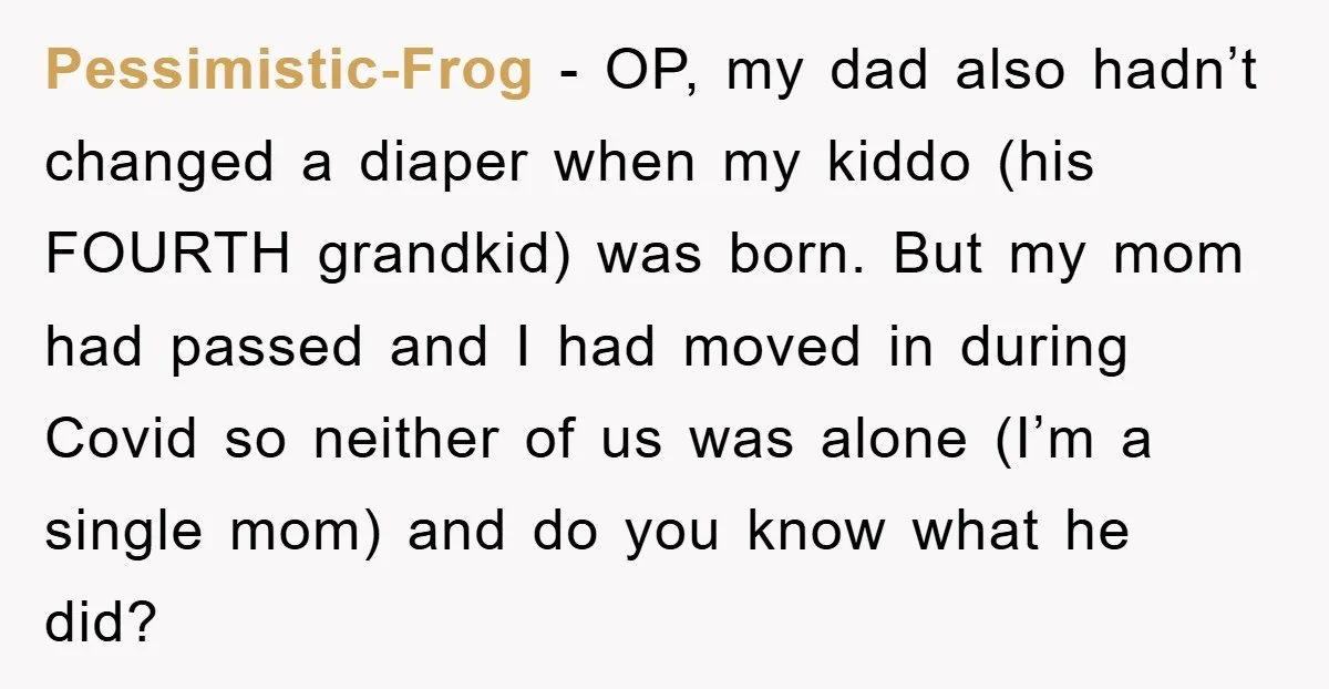 Pessimistic-Frog − OP, my dad also hadn’t changed a diaper when my kiddo (his FOURTH grandkid) was born. But my mom had passed and I had moved in during Covid...