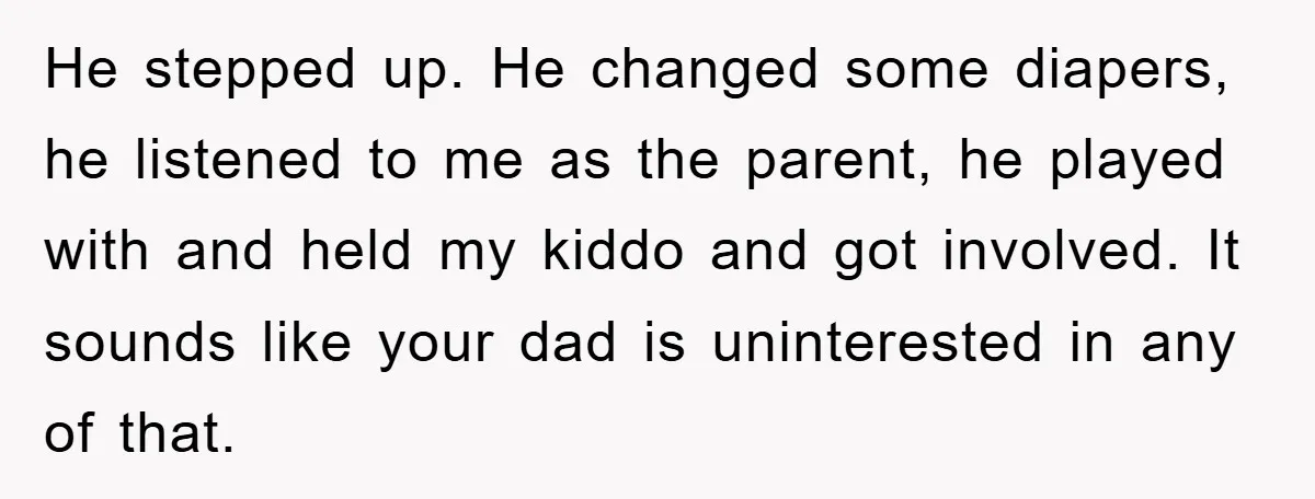 He stepped up. He changed some diapers, he listened to me as the parent, he played with and held my kiddo and got involved. It sounds like your dad is...