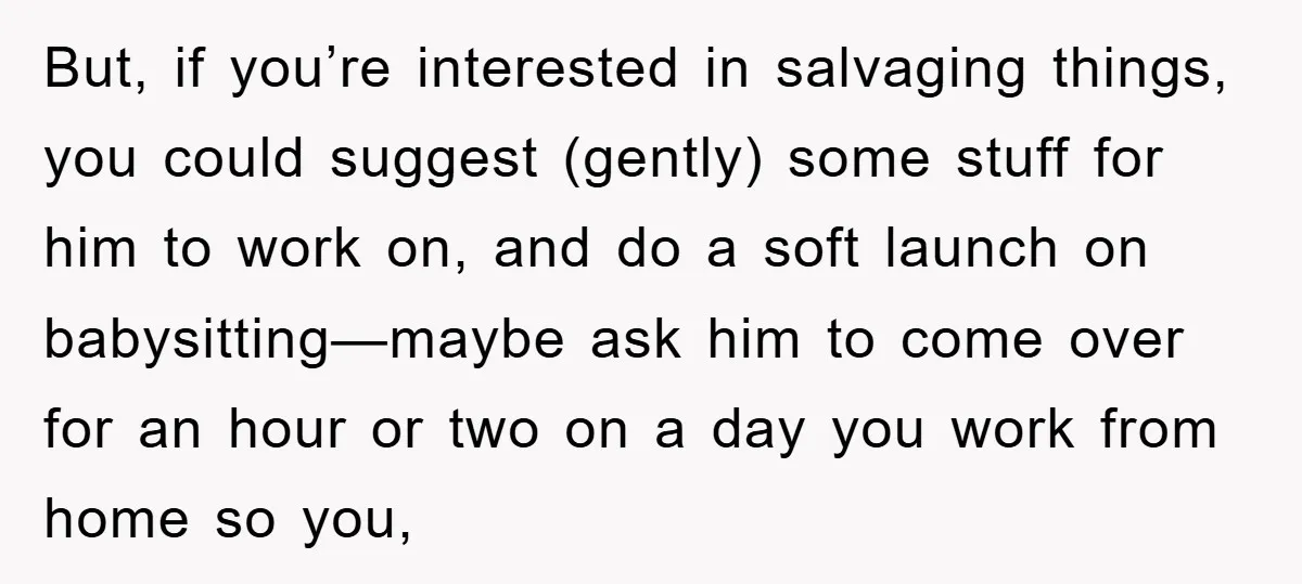But, if you’re interested in salvaging things, you could suggest (gently) some stuff for him to work on, and do a soft launch on babysitting—maybe ask him to come over...