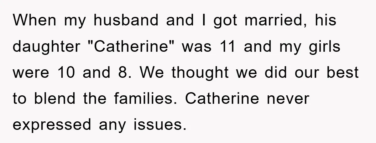 When my husband and I got married, his daughter "Catherine" was 11 and my girls were 10 and 8. We thought we did our best to blend the families. Catherine...