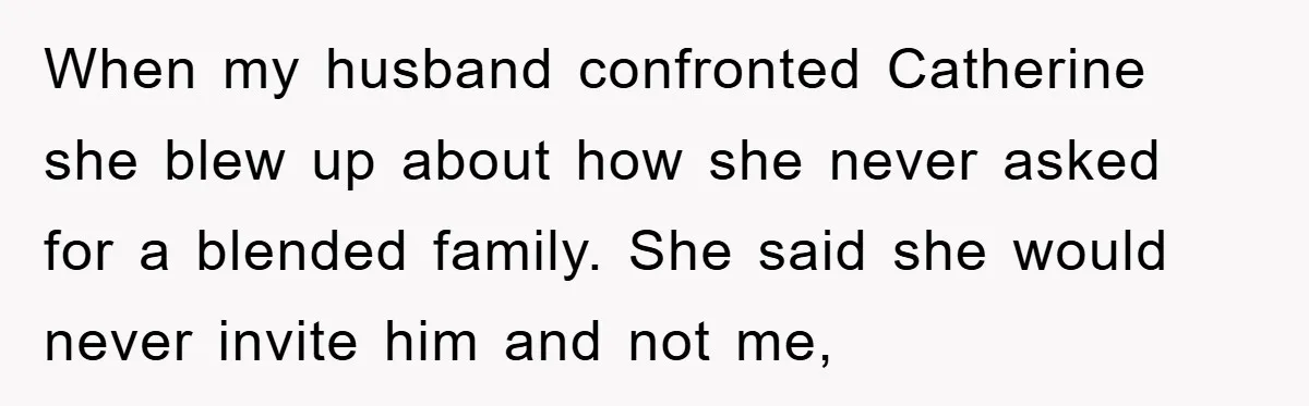 When my husband confronted Catherine she blew up about how she never asked for a blended family. She said she would never invite him and not me,