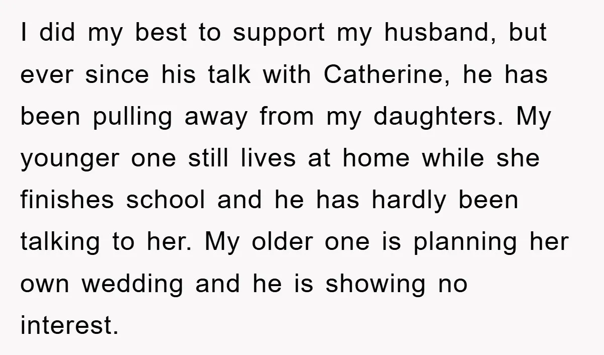 I did my best to support my husband, but ever since his talk with Catherine, he has been pulling away from my daughters. My younger one still lives at home...